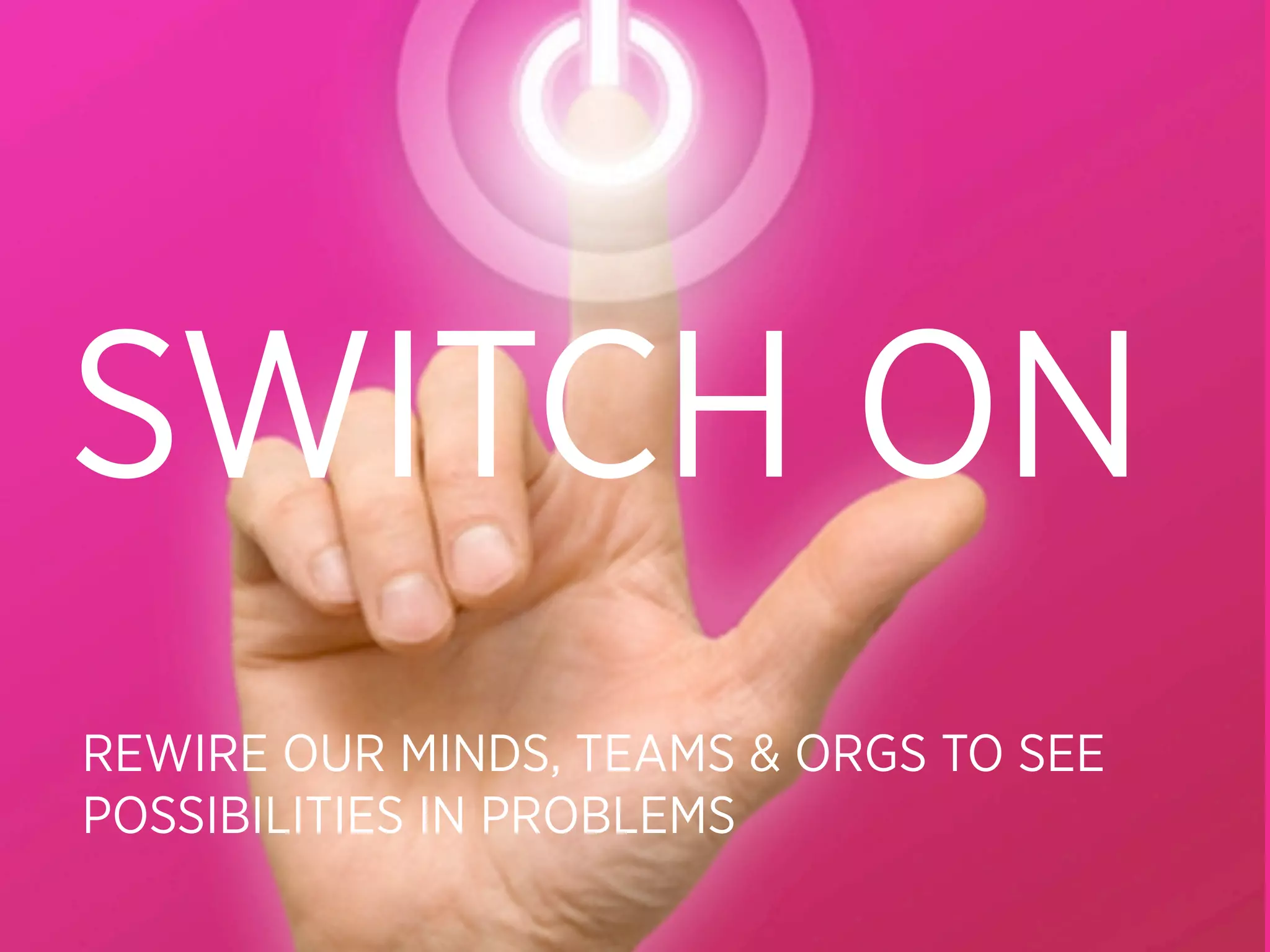 SWITCH ON
REWIRE OUR MINDS, TEAMS & ORGS TO SEE
POSSIBILITIES IN PROBLEMS
 