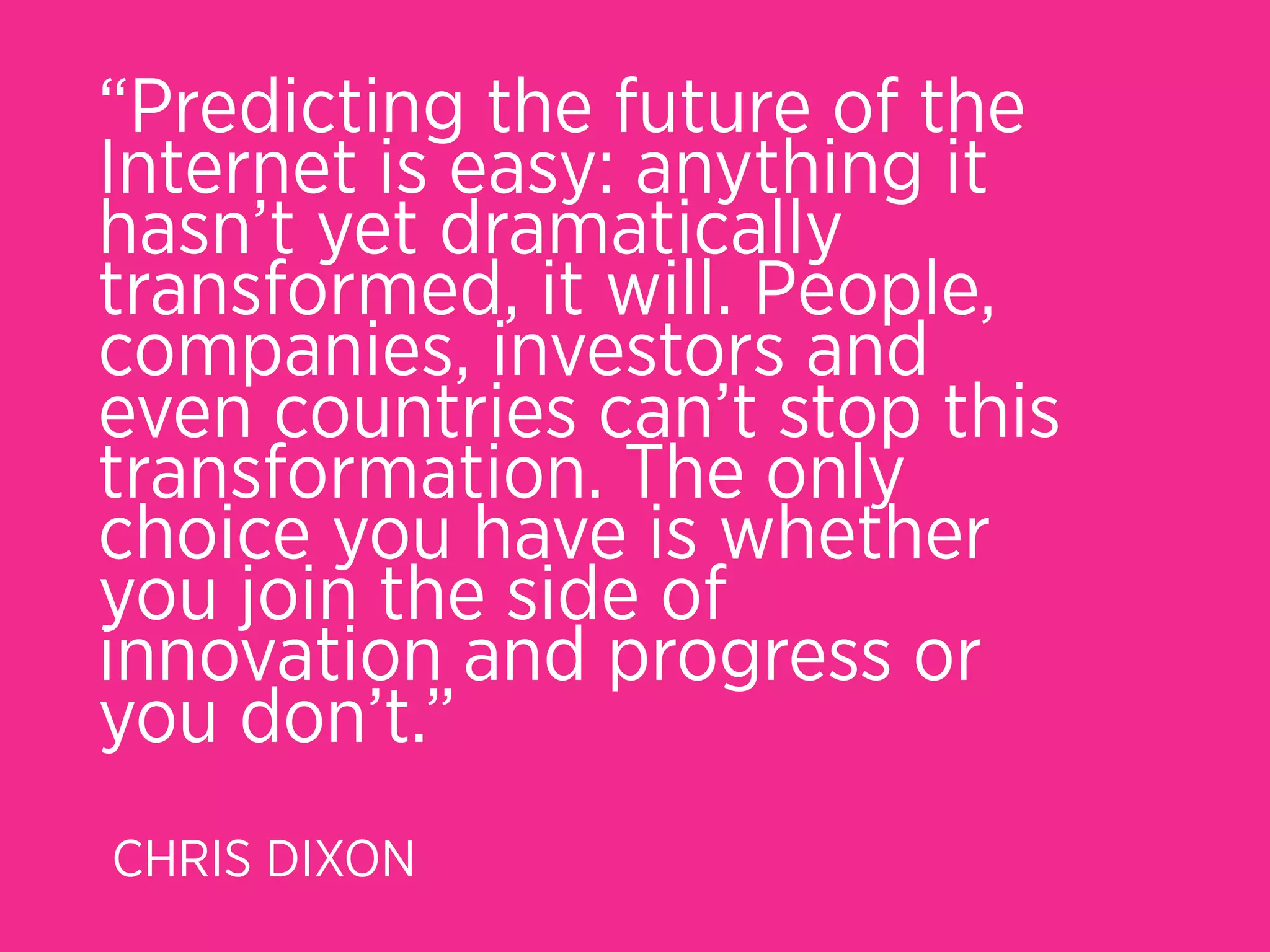 “Predicting the future of the
Internet is easy: anything it
hasn’t yet dramatically
transformed, it will. People,
companies, investors and
even countries can’t stop this
transformation. The only
choice you have is whether
you join the side of
innovation and progress or
you don’t.”
CHRIS DIXON
 