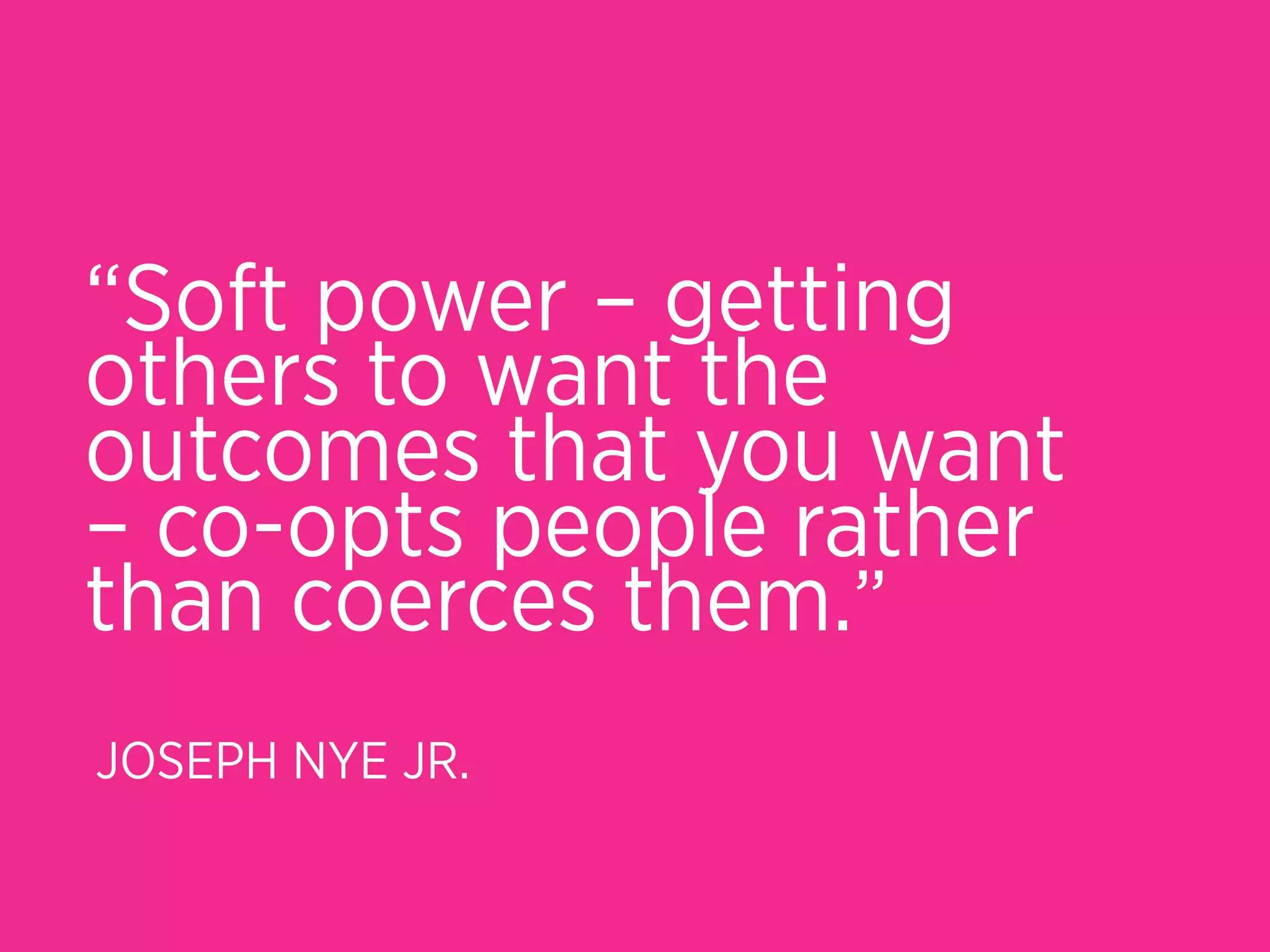 “Soft power – getting
others to want the
outcomes that you want
– co-opts people rather
than coerces them.”
JOSEPH NYE JR.
 