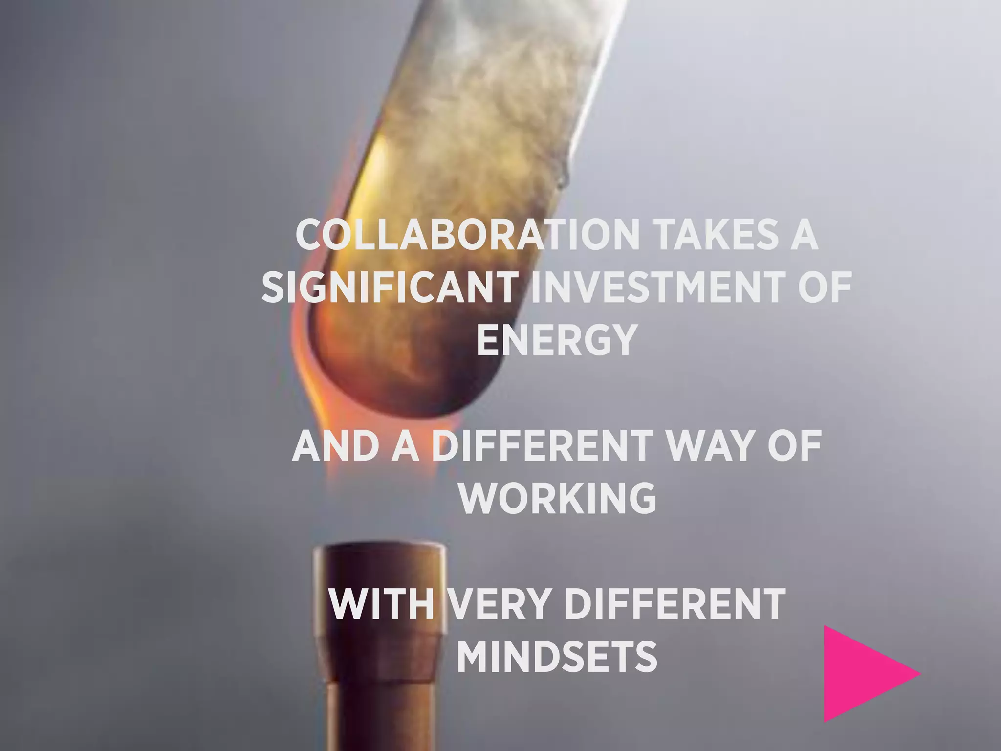 COLLABORATION TAKES A
SIGNIFICANT INVESTMENT OF
         ENERGY

 AND A DIFFERENT WAY OF
        WORKING

  WITH VERY DIFFERENT
       MINDSETS
 