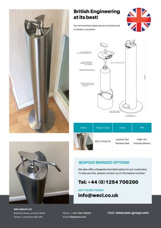 Phone: 	 (+44) 1254 700200
Email: info@wecl.co.uk
Web: www.wec-group.com
WEC GROUP LTD
Britannia House, Junction Street,
Darwen, Lancashire, BB3 2RB
Article Product Code Finish RRP
WEC-FOHSD-SS
polished 304
Stainless Steel
£390+VAT
(Including delivery)
BESPOKE BRANDED OPTIONS!
We also offer a bespoke branded option to our customers.
To discuss this, please contact us on the below number:
Tel: +44 (0)1254 700200
GET YOURS TODAY!
info@wecl.co.uk
British Engineering
at its best!
Our hand sanitiser dispensers are manufactured
in Darwen, Lancashire.
1METER
3D PERSPECTIVE
HAND GEL REFILL DETAIL
TWIST DISPENSER CAP
AWAY FROM DISPENSER TAP
PULL OUT HAND GEL
DISPENSER UNIT FROM
POST HOUSING
UNSCREW PLASTIC BOTTLE
& REFILL WITH HAND GEL
(1L CAPACITY)
FOOT PEDAL PRESS TO
DISPENSE HAND GEL
BOLT ON COMPANY LOGO
 