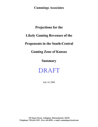 Cummings Associates
Projections for the
Likely Gaming Revenues of the
Proponents in the South-Central
Gaming Zone of Kansas
Summary
DRAFT
July 16, 2008
135 Jason Street, Arlington, Massachusetts 02476
Telephone: 781.641.1215 - Fax: 641.0954 - e-mail: cummingsw@aol.com
 