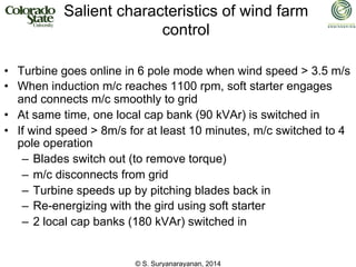 © S. Suryanarayanan, 2014
Salient characteristics of wind farm
control
• Turbine goes online in 6 pole mode when wind speed > 3.5 m/s
• When induction m/c reaches 1100 rpm, soft starter engages
and connects m/c smoothly to grid
• At same time, one local cap bank (90 kVAr) is switched in
• If wind speed > 8m/s for at least 10 minutes, m/c switched to 4
pole operation
– Blades switch out (to remove torque)
– m/c disconnects from grid
– Turbine speeds up by pitching blades back in
– Re-energizing with the gird using soft starter
– 2 local cap banks (180 kVAr) switched in
 