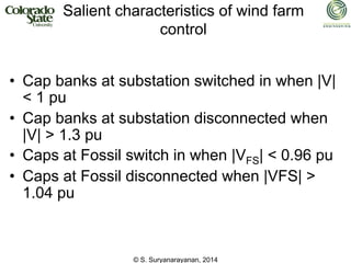 © S. Suryanarayanan, 2014
Salient characteristics of wind farm
control
• Cap banks at substation switched in when |V|
< 1 pu
• Cap banks at substation disconnected when
|V| > 1.3 pu
• Caps at Fossil switch in when |VFS| < 0.96 pu
• Caps at Fossil disconnected when |VFS| >
1.04 pu
 