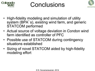 © S. Suryanarayanan, 2014
Conclusions
• High-fidelity modeling and simulation of utility
system (BPA’s), existing wind farm, and generic
STATCOM performed
• Actual source of voltage deviation in Condon wind
farm identified as controller of PFC
• Possible use of STATCOM during contingency
situations established
• Sizing of novel STATCOM aided by high-fidelity
modeling effort
 