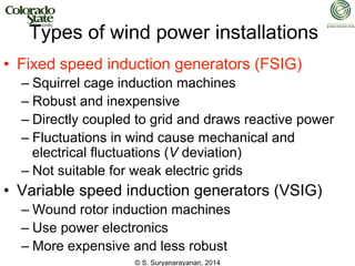 © S. Suryanarayanan, 2014
Types of wind power installations
• Fixed speed induction generators (FSIG)
– Squirrel cage induction machines
– Robust and inexpensive
– Directly coupled to grid and draws reactive power
– Fluctuations in wind cause mechanical and
electrical fluctuations (V deviation)
– Not suitable for weak electric grids
• Variable speed induction generators (VSIG)
– Wound rotor induction machines
– Use power electronics
– More expensive and less robust
 