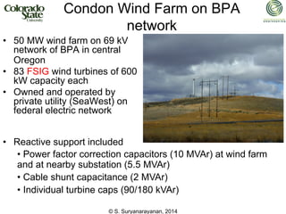 © S. Suryanarayanan, 2014
Condon Wind Farm on BPA
network
• 50 MW wind farm on 69 kV
network of BPA in central
Oregon
• 83 FSIG wind turbines of 600
kW capacity each
• Owned and operated by
private utility (SeaWest) on
federal electric network
• Reactive support included
• Power factor correction capacitors (10 MVAr) at wind farm
and at nearby substation (5.5 MVAr)
• Cable shunt capacitance (2 MVAr)
• Individual turbine caps (90/180 kVAr)
 