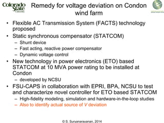 © S. Suryanarayanan, 2014
Remedy for voltage deviation on Condon
wind farm
• Flexible AC Transmission System (FACTS) technology
proposed
• Static synchronous compensator (STATCOM)
– Shunt device
– Fast acting, reactive power compensator
– Dynamic voltage control
• New technology in power electronics (ETO) based
STATCOM at 10 MVA power rating to be installed at
Condon
– developed by NCSU
• FSU-CAPS in collaboration with EPRI, BPA, NCSU to test
and characterize novel controller for ETO based STATCOM
– High-fidelity modeling, simulation and hardware-in-the-loop studies
– Also to identify actual source of V deviation
 