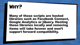 Why?
Many of those scripts are hosted
libraries such as Facebook Connect,
Google Analytics or jQuery. Hosting
those libraries locally and removing
items will take forever and won’t
support forward compatibility.
 