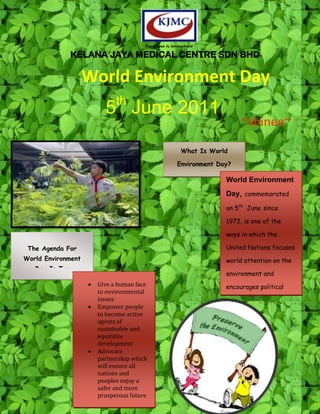 Everyone is Important
                KELANA JAYA MEDICAL CENTRE SDN BHD

                    World Environment Day
                           th
                       5 June 2011
                                                                      ~shinee~
                                                    What Is World

                                                   Environment Day?

                                                                 World Environment
                                                                 Day, commemorated
                                                                 on 5th June since

                                                                 1972, is one of the

                                                                 ways in which the

 The Agenda For                                                  United Nations focuses
World Environment                                                world attention on the
   Day Is To:
                                                                 environment and
                     Give a human face                           encourages political
                     to environmental
                     issues                                      action
                     Empower people
                     to become active
                     agents of
                     sustainable and
                     equitable
                     development
                     Advocate
                     partnership which
                     will ensure all
                     nations and
                     peoples enjoy a
                     safer and more
                     prosperous future
 