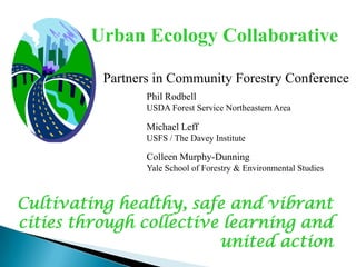 Urban Ecology Collaborative
Partners in Community Forestry Conference
Phil Rodbell
USDA Forest Service Northeastern Area

Michael Leff
USFS / The Davey Institute

Colleen Murphy-Dunning
Yale School of Forestry & Environmental Studies

Cultivating healthy, safe and vibrant
cities through collective learning and
united action

 