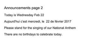 Announcements page 2
Today is Wednesday Feb 22
Aujourd'hui c’est mercredi, le 22 de février 2017
Please stand for the singing of our National Anthem
There are no birthdays to celebrate today.
 