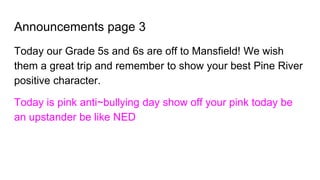 Announcements page 3
Today our Grade 5s and 6s are off to Mansfield! We wish
them a great trip and remember to show your best Pine River
positive character.
Today is pink anti~bullying day show off your pink today be
an upstander be like NED
 