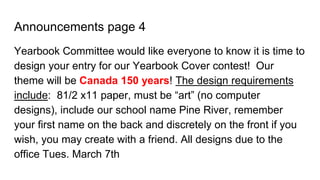 Announcements page 4
Yearbook Committee would like everyone to know it is time to
design your entry for our Yearbook Cover contest! Our
theme will be Canada 150 years! The design requirements
include: 81/2 x11 paper, must be “art” (no computer
designs), include our school name Pine River, remember
your first name on the back and discretely on the front if you
wish, you may create with a friend. All designs due to the
office Tues. March 7th
 
