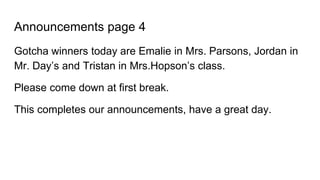 Announcements page 4
Gotcha winners today are Emalie in Mrs. Parsons, Jordan in
Mr. Day’s and Tristan in Mrs.Hopson’s class.
Please come down at first break.
This completes our announcements, have a great day.
 