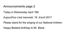 Announcements page 2
Today is Wednesday April 19th
Aujourd'hui c’est mercredi, 19 d’avril 2017
Please stand for the singing of our National Anthem
Happy Belated birthday to Mr. Black.
 