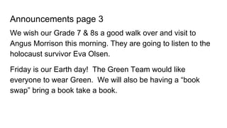 Announcements page 3
We wish our Grade 7 & 8s a good walk over and visit to
Angus Morrison this morning. They are going to listen to the
holocaust survivor Eva Olsen.
Friday is our Earth day! The Green Team would like
everyone to wear Green. We will also be having a “book
swap” bring a book take a book.
 