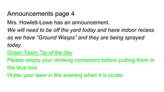 Announcements page 4
Mrs. Howlett-Lowe has an announcement.
We will need to be off the yard today and have indoor recess
as we have “Ground Wasps” and they are being sprayed
today.
Green Team Tip of the day
Please empty your drinking containers before putting them in
the blue box.
Water your lawn in the evening when it is cooler.
 