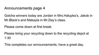 Announcements page 4
Gotcha winners today are Jordan in Mrs.Halupka’s, Jakob in
Mr.Black’s and Makayla in Mr.Day’s class.
Please come down at first break.
Please bring your recycling down to the recycling depot at
1:30
This completes our announcements, have a great day.
 
