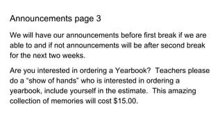 Announcements page 3
We will have our announcements before first break if we are
able to and if not announcements will be after second break
for the next two weeks.
Are you interested in ordering a Yearbook? Teachers please
do a “show of hands” who is interested in ordering a
yearbook, include yourself in the estimate. This amazing
collection of memories will cost $15.00.
 