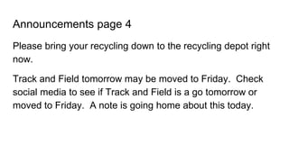Announcements page 4
Please bring your recycling down to the recycling depot right
now.
Track and Field tomorrow may be moved to Friday. Check
social media to see if Track and Field is a go tomorrow or
moved to Friday. A note is going home about this today.
 