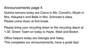 Announcements page 4
Gotcha winners today are Cierra in Ms. Corneil’s, Miyah in
Mrs. Halupka’s and Bella in Mrs. Schroder’s class.
Please come down at first break.
Please bring your recycling down to the recycling depot at
1:30. Green Team on today is Hayle, Madi and Bodon.
Office helpers today are Georgia and Haley.
This completes our announcements, have a great day!
 
