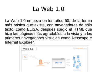 La Web 1.0
La Web 1.0 empezó en los años 60, de la forma
más básica que existe, con navegadores de sólo
texto, como ELISA, después surgió el HTML que
hizo las páginas más agradables a la vista y a los
primeros navegadores visuales como Netscape e
Internet Explorer.
 