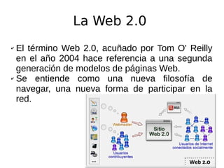 La Web 2.0
✔ El término Web 2.0, acuñado por Tom O' Reilly
en el año 2004 hace referencia a una segunda
generación de modelos de páginas Web.
✔ Se entiende como una nueva filosofía de
navegar, una nueva forma de participar en la
red.
 