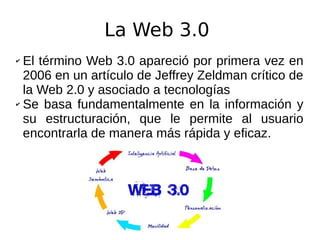 La Web 3.0
✔ El término Web 3.0 apareció por primera vez en
2006 en un artículo de Jeffrey Zeldman crítico de
la Web 2.0 y asociado a tecnologías
✔ Se basa fundamentalmente en la información y
su estructuración, que le permite al usuario
encontrarla de manera más rápida y eficaz.
 