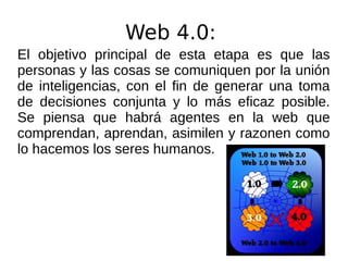 Web 4.0:
El objetivo principal de esta etapa es que las
personas y las cosas se comuniquen por la unión
de inteligencias, con el fin de generar una toma
de decisiones conjunta y lo más eficaz posible.
Se piensa que habrá agentes en la web que
comprendan, aprendan, asimilen y razonen como
lo hacemos los seres humanos.
 