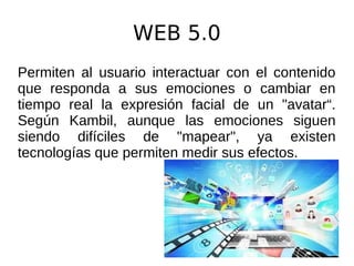 WEB 5.0
Permiten al usuario interactuar con el contenido
que responda a sus emociones o cambiar en
tiempo real la expresión facial de un "avatar“.
Según Kambil, aunque las emociones siguen
siendo difíciles de "mapear", ya existen
tecnologías que permiten medir sus efectos.
 