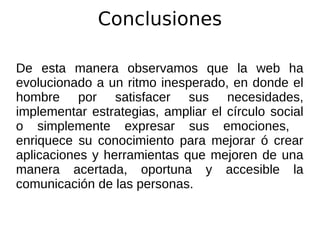 Conclusiones
De esta manera observamos que la web ha
evolucionado a un ritmo inesperado, en donde el
hombre por satisfacer sus necesidades,
implementar estrategias, ampliar el círculo social
o simplemente expresar sus emociones,
enriquece su conocimiento para mejorar ó crear
aplicaciones y herramientas que mejoren de una
manera acertada, oportuna y accesible la
comunicación de las personas.
 