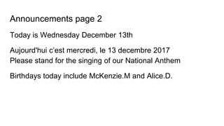 Announcements page 2
Today is Wednesday December 13th
Aujourd'hui c’est mercredi, le 13 decembre 2017
Please stand for the singing of our National Anthem
Birthdays today include McKenzie.M and Alice.D.
 