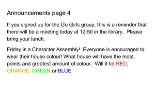 Announcements page 4
If you signed up for the Go Girls group, this is a reminder that
there will be a meeting today at 12:50 in the library. Please
bring your lunch.
Friday is a Character Assembly! Everyone is encouraged to
wear their house colour! What house will have the most
points and greatest amount of colour. Will it be RED,
ORANGE, GREEN or BLUE
 