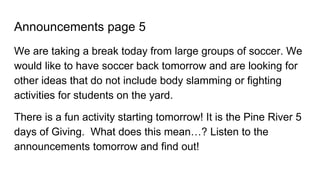 Announcements page 5
We are taking a break today from large groups of soccer. We
would like to have soccer back tomorrow and are looking for
other ideas that do not include body slamming or fighting
activities for students on the yard.
There is a fun activity starting tomorrow! It is the Pine River 5
days of Giving. What does this mean…? Listen to the
announcements tomorrow and find out!
 