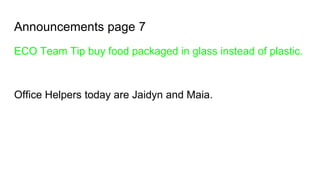 Announcements page 7
ECO Team Tip buy food packaged in glass instead of plastic.
Office Helpers today are Jaidyn and Maia.
 