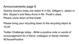 Announcements page 8
Gotcha winners today are Adam K in Ms. Gilligan’s, Jaidyn in
Mrs. Stupar’s and Mary-Anne in Mr. Poole’s class.
Please come down at first break.
Please bring your recycling down to the recycling depot at
10:20
Twitter Challenge today...Write a positive note or words of
encouragement for a friend, colleague or family member.
#ChoosePositive
 