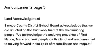 Announcements page 3
Land Acknowledgement
Simcoe County District School Board acknowledges that we
are situated on the traditional land of the Anishnaabeg
people. We acknowledge the enduring presence of First
Nation, Metis and Inuit people on this land and are committed
to moving forward in the spirit of reconciliation and respect."
 