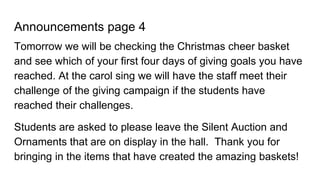 Announcements page 4
Tomorrow we will be checking the Christmas cheer basket
and see which of your first four days of giving goals you have
reached. At the carol sing we will have the staff meet their
challenge of the giving campaign if the students have
reached their challenges.
Students are asked to please leave the Silent Auction and
Ornaments that are on display in the hall. Thank you for
bringing in the items that have created the amazing baskets!
 