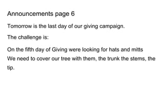 Announcements page 6
Tomorrow is the last day of our giving campaign.
The challenge is:
On the fifth day of Giving were looking for hats and mitts
We need to cover our tree with them, the trunk the stems, the
tip.
 