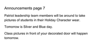 Announcements page 7
Patriot leadership team members will be around to take
pictures of students in their Holiday Character wear.
Tomorrow is Silver and Blue day.
Class pictures in front of your decorated door will happen
tomorrow.
 