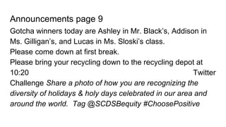 Announcements page 9
Gotcha winners today are Ashley in Mr. Black’s, Addison in
Ms. Gilligan’s, and Lucas in Ms. Sloski’s class.
Please come down at first break.
Please bring your recycling down to the recycling depot at
10:20 Twitter
Challenge Share a photo of how you are recognizing the
diversity of holidays & holy days celebrated in our area and
around the world. Tag @SCDSBequity #ChoosePositive
 