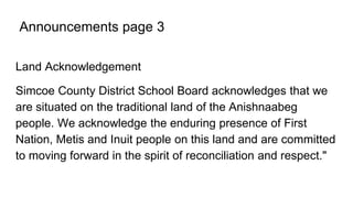Announcements page 3
Land Acknowledgement
Simcoe County District School Board acknowledges that we
are situated on the traditional land of the Anishnaabeg
people. We acknowledge the enduring presence of First
Nation, Metis and Inuit people on this land and are committed
to moving forward in the spirit of reconciliation and respect."
 