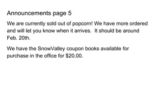 Announcements page 5
We are currently sold out of popcorn! We have more ordered
and will let you know when it arrives. It should be around
Feb. 20th.
We have the SnowValley coupon books available for
purchase in the office for $20.00.
 