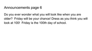 Announcements page 6
Do you ever wonder what you will look like when you are
older? Friday will be your chance! Dress as you think you will
look at 100! Friday is the 100th day of school.
 