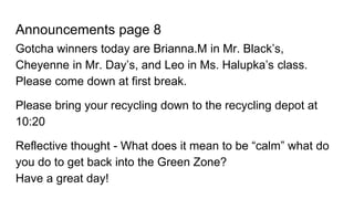 Announcements page 8
Gotcha winners today are Brianna.M in Mr. Black’s,
Cheyenne in Mr. Day’s, and Leo in Ms. Halupka’s class.
Please come down at first break.
Please bring your recycling down to the recycling depot at
10:20
Reflective thought - What does it mean to be “calm” what do
you do to get back into the Green Zone?
Have a great day!
 