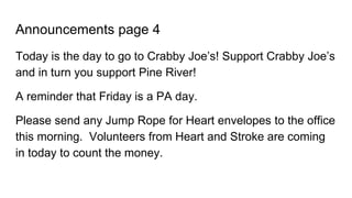 Announcements page 4
Today is the day to go to Crabby Joe’s! Support Crabby Joe’s
and in turn you support Pine River!
A reminder that Friday is a PA day.
Please send any Jump Rope for Heart envelopes to the office
this morning. Volunteers from Heart and Stroke are coming
in today to count the money.
 