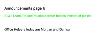 Announcements page 6
ECO Team Tip use reusable water bottles instead of plastic.
Office Helpers today are Morgan and Danica
 