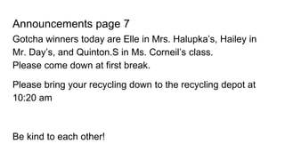 Announcements page 7
Gotcha winners today are Elle in Mrs. Halupka’s, Hailey in
Mr. Day’s, and Quinton.S in Ms. Corneil’s class.
Please come down at first break.
Please bring your recycling down to the recycling depot at
10:20 am
Be kind to each other!
 