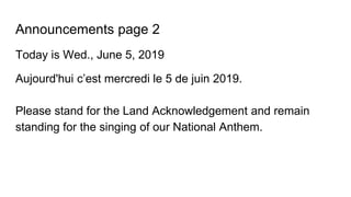Announcements page 2
Today is Wed., June 5, 2019
Aujourd'hui c’est mercredi le 5 de juin 2019.
Please stand for the Land Acknowledgement and remain
standing for the singing of our National Anthem.
 